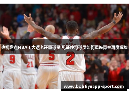 央视盘点NBA十大返老还童球星 见证传奇球员如何重焕青春再度辉煌