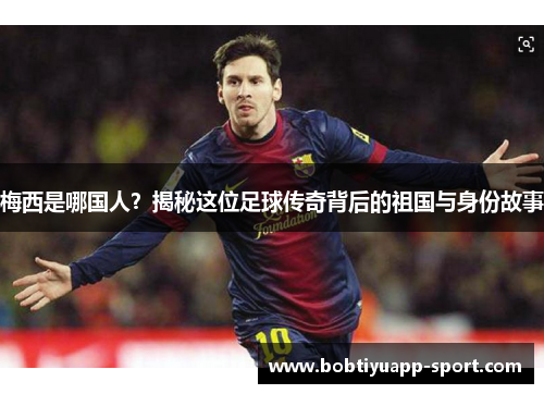 梅西是哪国人？揭秘这位足球传奇背后的祖国与身份故事