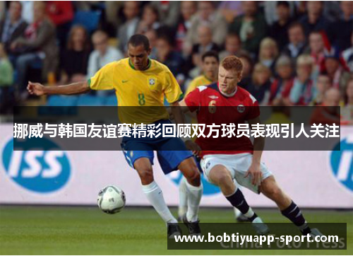 挪威与韩国友谊赛精彩回顾双方球员表现引人关注