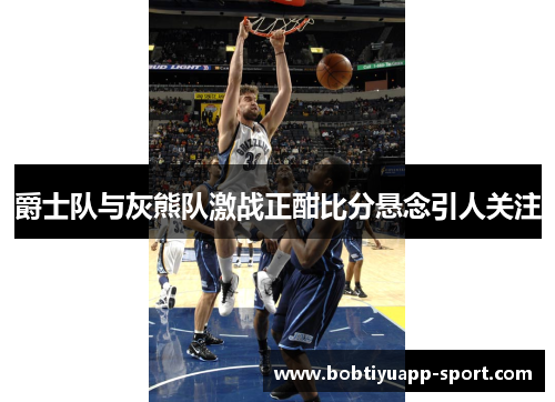 爵士队与灰熊队激战正酣比分悬念引人关注